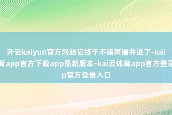 开云kaiyun官方网站它终于不错两端并进了-kai云体育app官方下载app最新版本-kai云体育app官方登录入口
