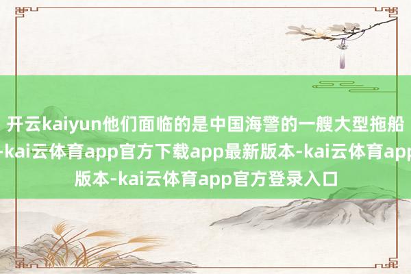 开云kaiyun他们面临的是中国海警的一艘大型拖船和严实的风控-kai云体育app官方下载app最新版本-kai云体育app官方登录入口