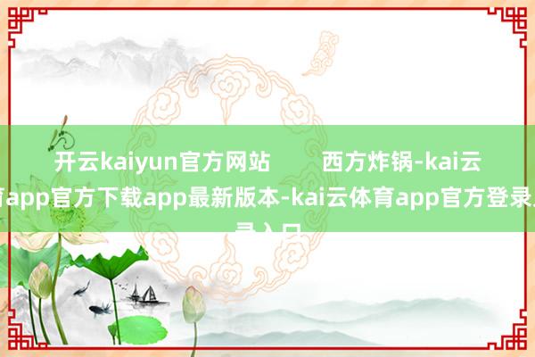 开云kaiyun官方网站        西方炸锅-kai云体育app官方下载app最新版本-kai云体育app官方登录入口