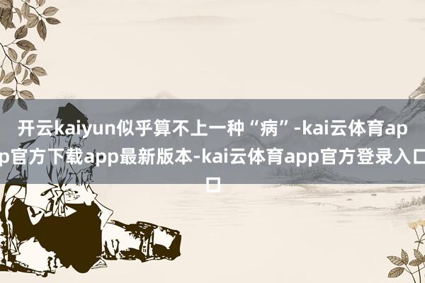 开云kaiyun似乎算不上一种“病”-kai云体育app官方下载app最新版本-kai云体育app官方登录入口