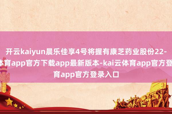 开云kaiyun晨乐佳享4号将握有康芝药业股份22-kai云体育app官方下载app最新版本-kai云体育app官方登录入口