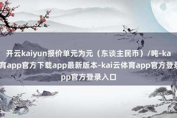 开云kaiyun报价单元为元（东谈主民币）/吨-kai云体育app官方下载app最新版本-kai云体育app官方登录入口