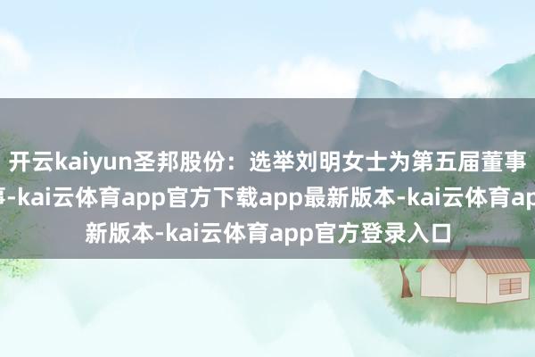 开云kaiyun圣邦股份：选举刘明女士为第五届董事会员工代表董事-kai云体育app官方下载app最新版本-kai云体育app官方登录入口