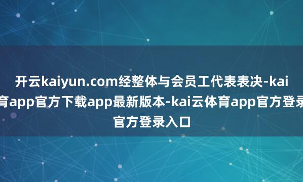 开云kaiyun.com经整体与会员工代表表决-kai云体育app官方下载app最新版本-kai云体育app官方登录入口