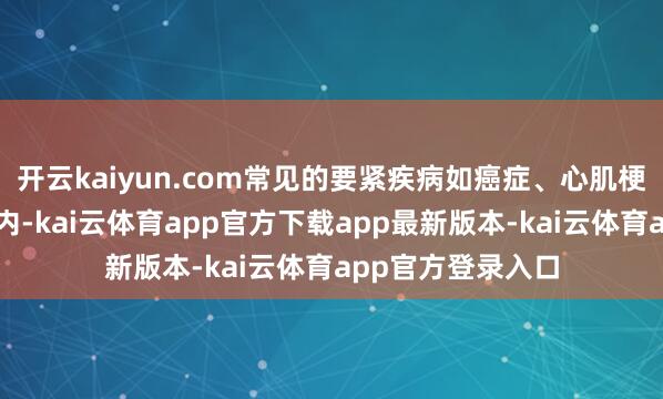 开云kaiyun.com常见的要紧疾病如癌症、心肌梗死等常常包含在内-kai云体育app官方下载app最新版本-kai云体育app官方登录入口
