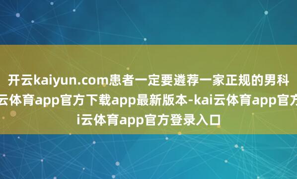 开云kaiyun.com患者一定要遴荐一家正规的男科病院-kai云体育app官方下载app最新版本-kai云体育app官方登录入口