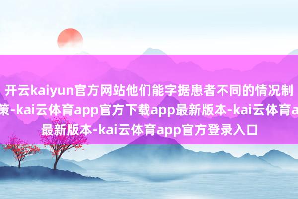 开云kaiyun官方网站他们能字据患者不同的情况制定不同的诊疗决策-kai云体育app官方下载app最新版本-kai云体育app官方登录入口