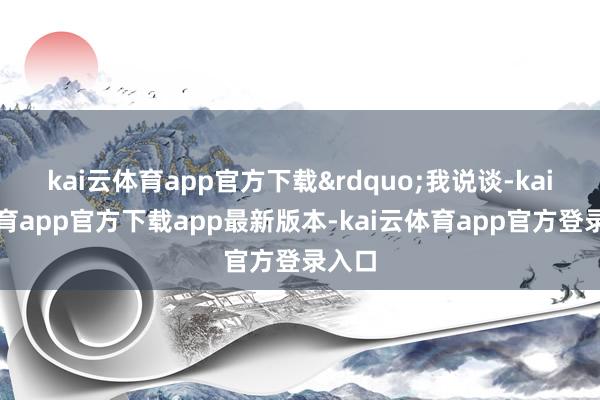 kai云体育app官方下载&rdquo;我说谈-kai云体育app官方下载app最新版本-kai云体育app官方登录入口