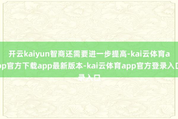 开云kaiyun智商还需要进一步提高-kai云体育app官方下载app最新版本-kai云体育app官方登录入口