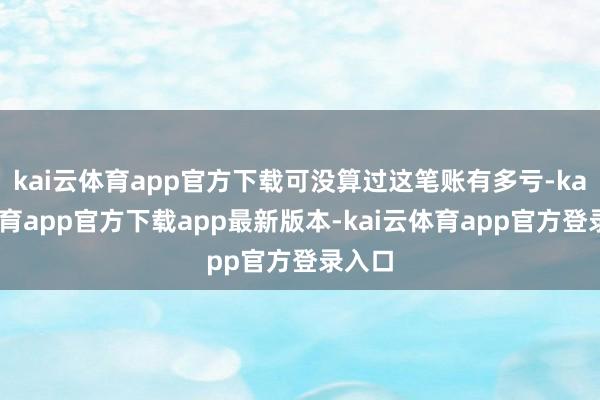 kai云体育app官方下载可没算过这笔账有多亏-kai云体育app官方下载app最新版本-kai云体育app官方登录入口