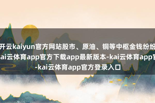 开云kaiyun官方网站股市、原油、铜等中枢金钱纷纷暴跌超4%-kai云体育app官方下载app最新版本-kai云体育app官方登录入口