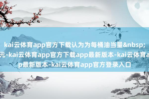 kai云体育app官方下载认为为每桶油当量&nbsp;3&nbsp;好意思元-kai云体育app官方下载app最新版本-kai云体育app官方登录入口