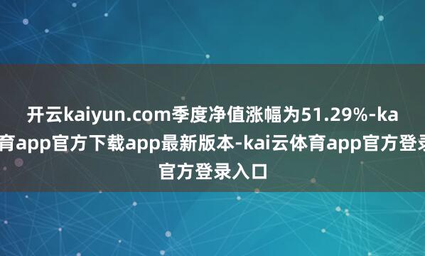 开云kaiyun.com季度净值涨幅为51.29%-kai云体育app官方下载app最新版本-kai云体育app官方登录入口