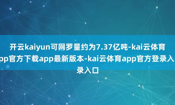 开云kaiyun可网罗量约为7.37亿吨-kai云体育app官方下载app最新版本-kai云体育app官方登录入口