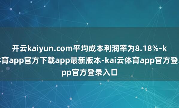 开云kaiyun.com平均成本利润率为8.18%-kai云体育app官方下载app最新版本-kai云体育app官方登录入口