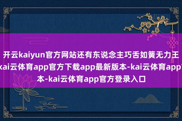 开云kaiyun官方网站还有东说念主巧舌如簧无力王人能搅三分-kai云体育app官方下载app最新版本-kai云体育app官方登录入口