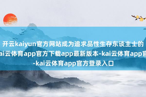 开云kaiyun官方网站成为追求品性生存东谈主士的理思采用-kai云体育app官方下载app最新版本-kai云体育app官方登录入口