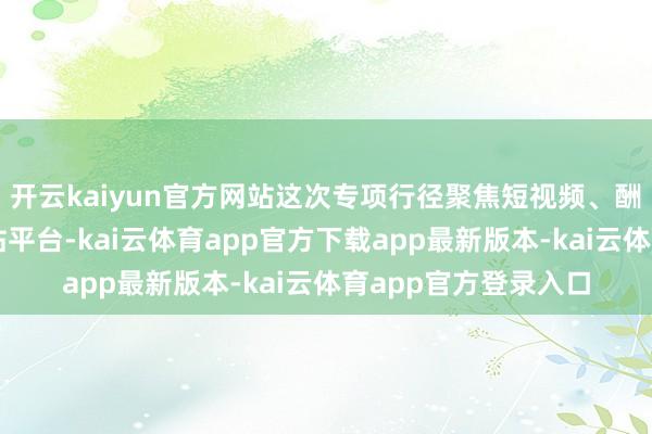 开云kaiyun官方网站这次专项行径聚焦短视频、酬酢、直播等要点网站平台-kai云体育app官方下载app最新版本-kai云体育app官方登录入口