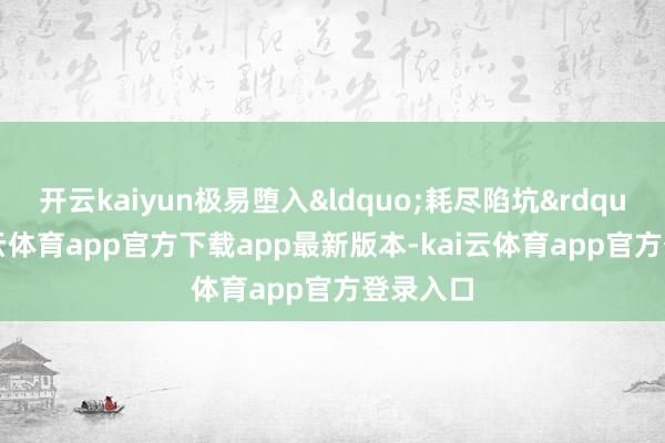 开云kaiyun极易堕入&ldquo;耗尽陷坑&rdquo;-kai云体育app官方下载app最新版本-kai云体育app官方登录入口