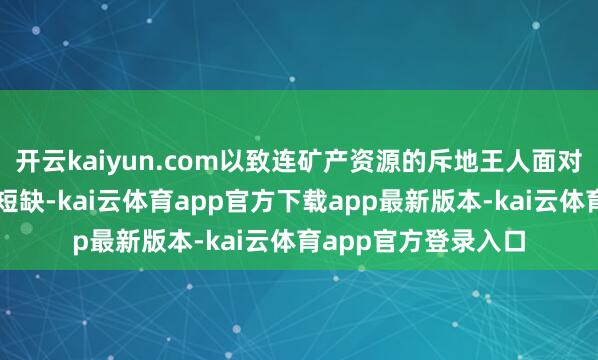 开云kaiyun.com以致连矿产资源的斥地王人面对资金与建树的双重短缺-kai云体育app官方下载app最新版本-kai云体育app官方登录入口
