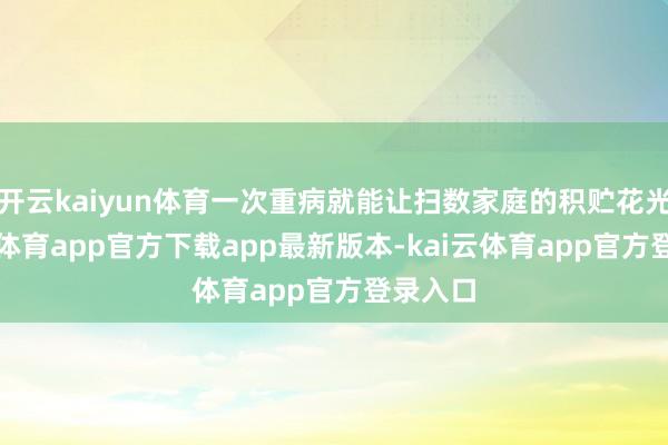 开云kaiyun体育一次重病就能让扫数家庭的积贮花光-kai云体育app官方下载app最新版本-kai云体育app官方登录入口