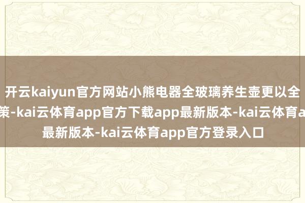 开云kaiyun官方网站小熊电器全玻璃养生壶更以全场景养生贬责决策-kai云体育app官方下载app最新版本-kai云体育app官方登录入口
