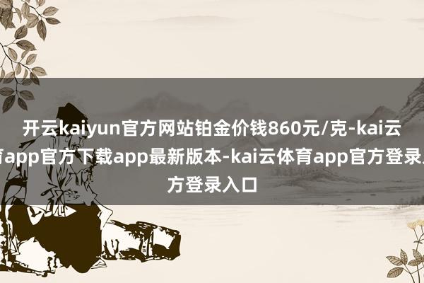 开云kaiyun官方网站铂金价钱860元/克-kai云体育app官方下载app最新版本-kai云体育app官方登录入口