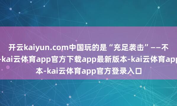 开云kaiyun.com中国玩的是“充足袭击”——不是打一枚两枚-kai云体育app官方下载app最新版本-kai云体育app官方登录入口