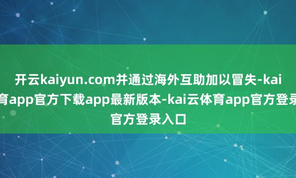开云kaiyun.com并通过海外互助加以冒失-kai云体育app官方下载app最新版本-kai云体育app官方登录入口
