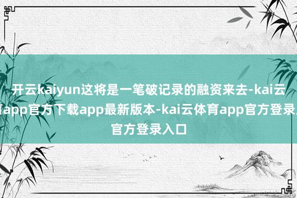 开云kaiyun这将是一笔破记录的融资来去-kai云体育app官方下载app最新版本-kai云体育app官方登录入口