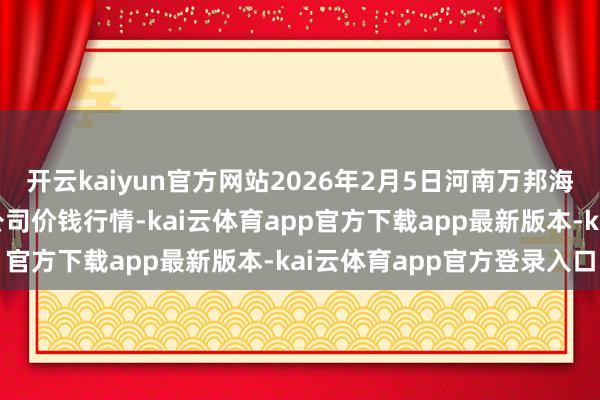 开云kaiyun官方网站2026年2月5日河南万邦海外农家具物流股份有限公司价钱行情-kai云体育app官方下载app最新版本-kai云体育app官方登录入口